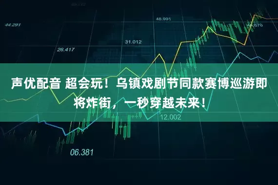 声优配音 超会玩！乌镇戏剧节同款赛博巡游即将炸街，一秒穿越未来！