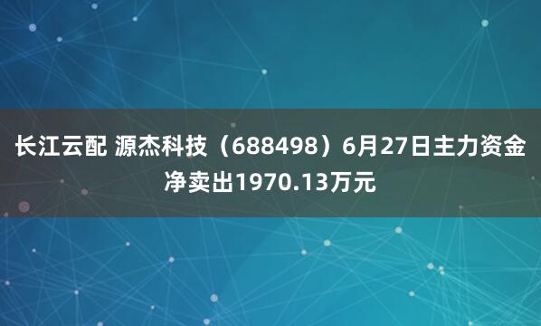 长江云配 源杰科技（688498）6月27日主力资金净卖出1970.13万元