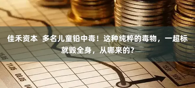 佳禾资本  多名儿童铅中毒！这种纯粹的毒物，一超标就毁全身，从哪来的？