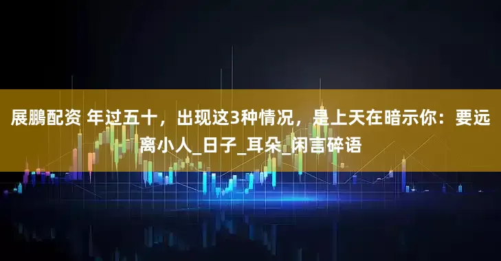 展鵬配资 年过五十，出现这3种情况，是上天在暗示你：要远离小人_日子_耳朵_闲言碎语