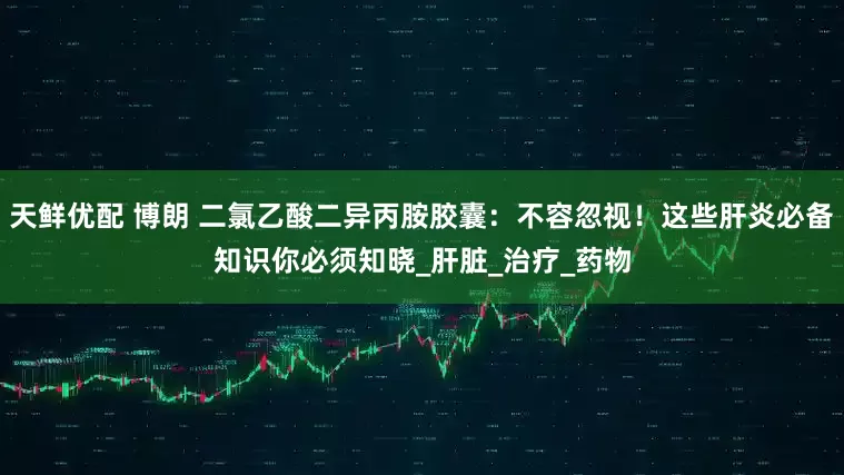 天鲜优配 博朗 二氯乙酸二异丙胺胶囊：不容忽视！这些肝炎必备知识你必须知晓_肝脏_治疗_药物