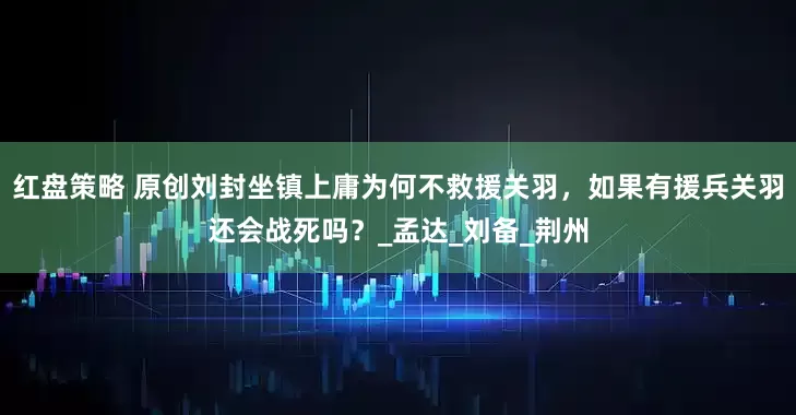 红盘策略 原创刘封坐镇上庸为何不救援关羽，如果有援兵关羽还会战死吗？_孟达_刘备_荆州