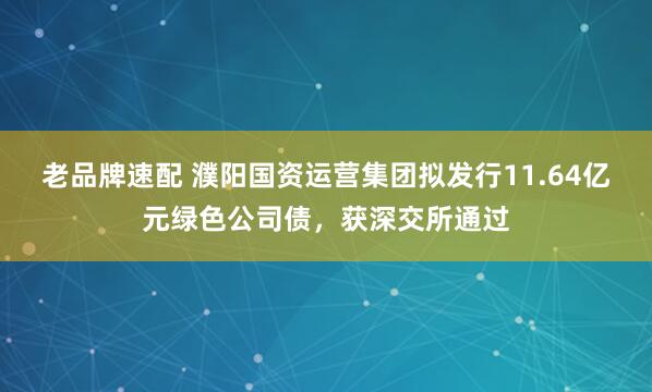 老品牌速配 濮阳国资运营集团拟发行11.64亿元绿色公司债，获深交所通过
