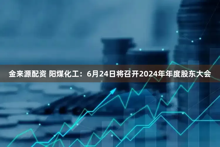 金来源配资 阳煤化工：6月24日将召开2024年年度股东大会