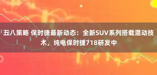 五八策略 保时捷最新动态：全新SUV系列搭载混动技术，纯电保时捷718研发中