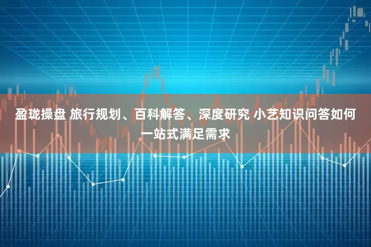 盈珑操盘 旅行规划、百科解答、深度研究 小艺知识问答如何一站式满足需求