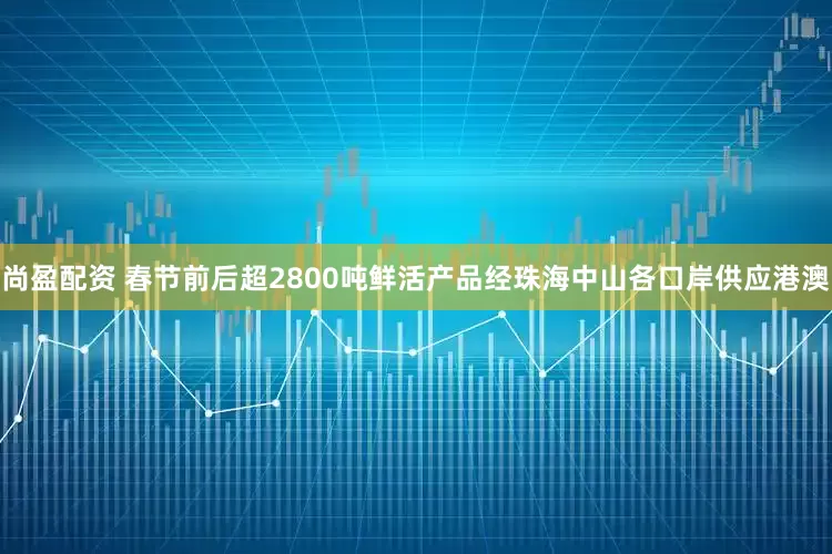 尚盈配资 春节前后超2800吨鲜活产品经珠海中山各口岸供应港澳