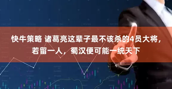 快牛策略 诸葛亮这辈子最不该杀的4员大将，若留一人，蜀汉便可能一统天下